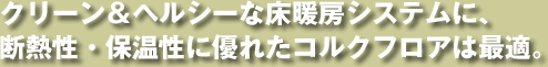 クリーン＆ヘルシーな床暖房システムに、 断熱性・保温性に優れたコルクフロアは最適。